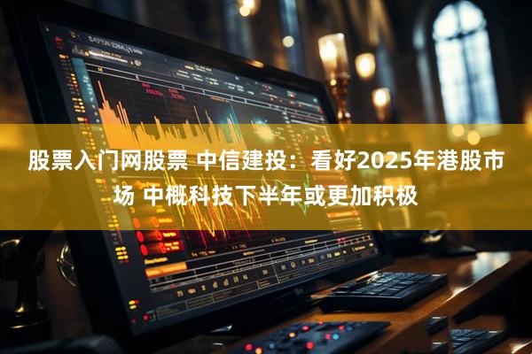 股票入门网股票 中信建投：看好2025年港股市场 中概科技下半年或更加积极