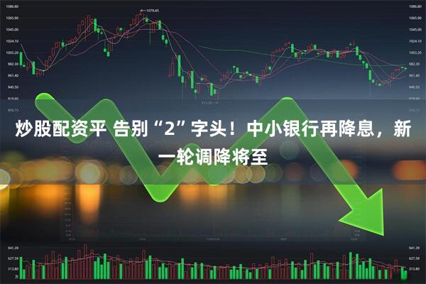 炒股配资平 告别“2”字头！中小银行再降息，新一轮调降将至