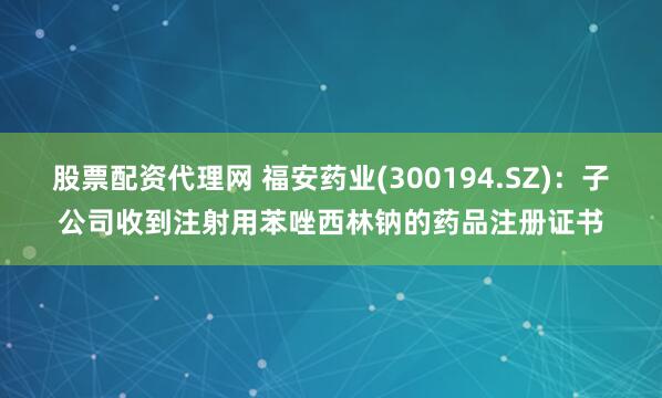 股票配资代理网 福安药业(300194.SZ)：子公司收到注射用苯唑西林钠的药品注册证书