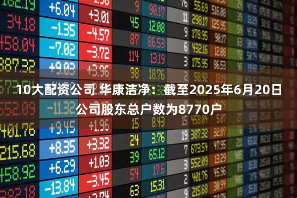 10大配资公司 华康洁净：截至2025年6月20日公司股东总户数为8770户