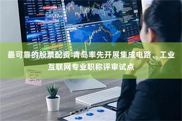 最可靠的股票配资 青岛率先开展集成电路、工业互联网专业职称评审试点