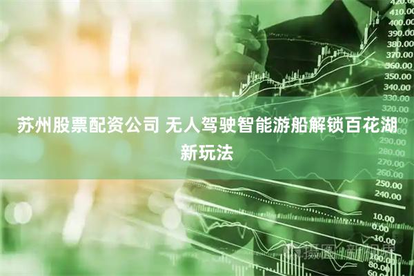 苏州股票配资公司 无人驾驶智能游船解锁百花湖新玩法