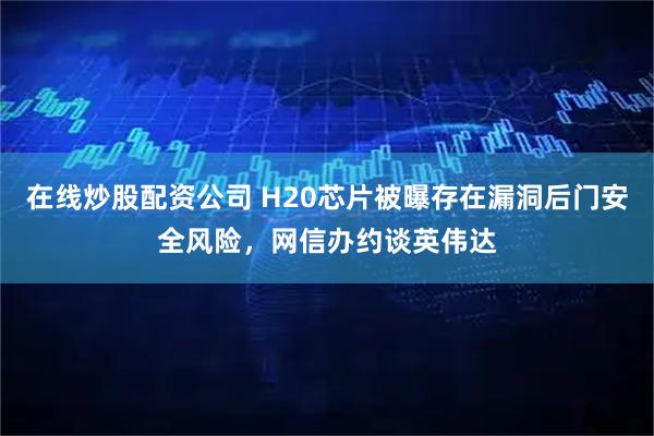 在线炒股配资公司 H20芯片被曝存在漏洞后门安全风险，网信办约谈英伟达