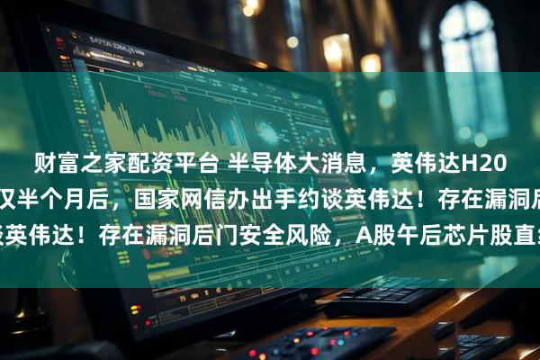 财富之家配资平台 半导体大消息，英伟达H20算力芯片在华恢复销售仅半个月后，国家网信办出手约谈英伟达！存在漏洞后门安全风险，A股午后芯片股直线拉升