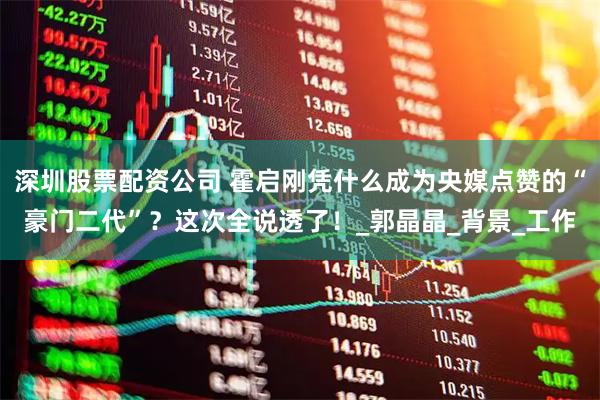 深圳股票配资公司 霍启刚凭什么成为央媒点赞的“豪门二代”？这次全说透了！_郭晶晶_背景_工作