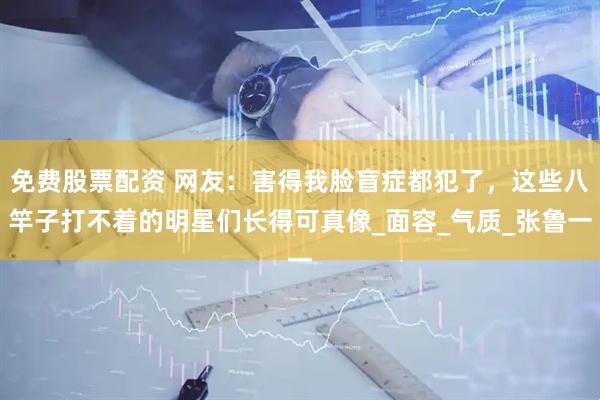 免费股票配资 网友：害得我脸盲症都犯了，这些八竿子打不着的明星们长得可真像_面容_气质_张鲁一
