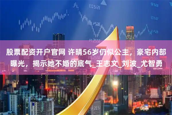 股票配资开户官网 许晴56岁仍似公主，豪宅内部曝光，揭示她不婚的底气_王志文_刘波_尤智勇