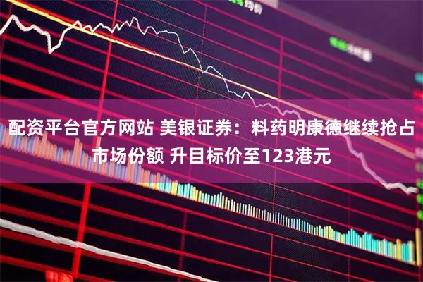 配资平台官方网站 美银证券：料药明康德继续抢占市场份额 升目标价至123港元