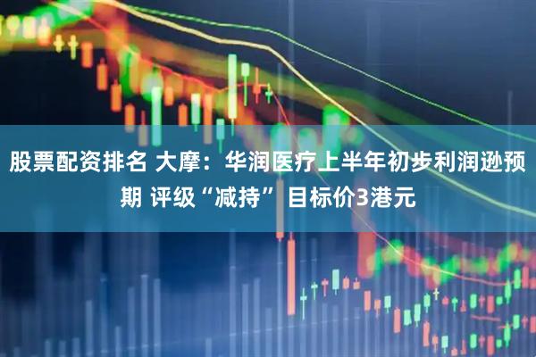 股票配资排名 大摩：华润医疗上半年初步利润逊预期 评级“减持” 目标价3港元