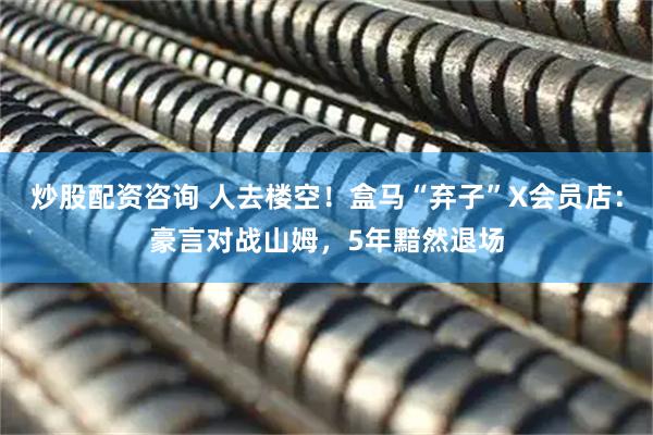 炒股配资咨询 人去楼空！盒马“弃子”X会员店：豪言对战山姆，5年黯然退场