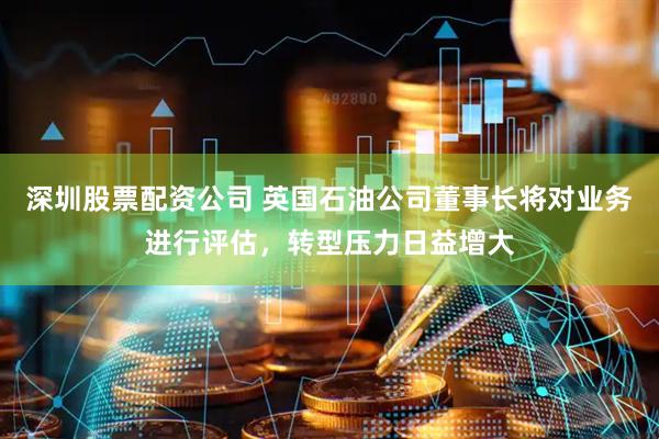 深圳股票配资公司 英国石油公司董事长将对业务进行评估，转型压力日益增大