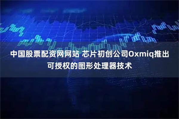 中国股票配资网网站 芯片初创公司Oxmiq推出可授权的图形处理器技术