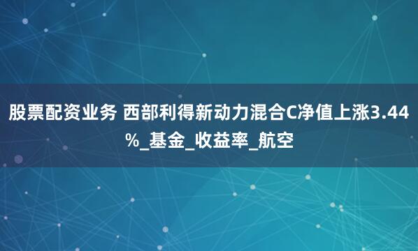 股票配资业务 西部利得新动力混合C净值上涨3.44%_基金_收益率_航空