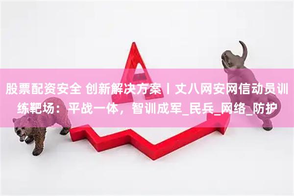 股票配资安全 创新解决方案丨丈八网安网信动员训练靶场：平战一体，智训成军_民兵_网络_防护