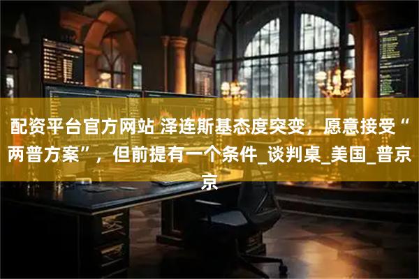 配资平台官方网站 泽连斯基态度突变，愿意接受“两普方案”，但前提有一个条件_谈判桌_美国_普京