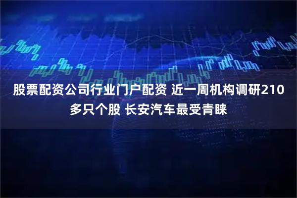 股票配资公司行业门户配资 近一周机构调研210多只个股 长安汽车最受青睐