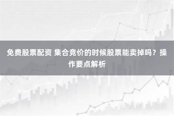 免费股票配资 集合竞价的时候股票能卖掉吗？操作要点解析